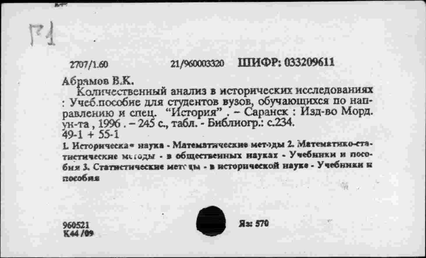 ﻿rm/x-fû
П/мааахяй ШИФР: 033209611
Абрамов В.К.
Количественный анализ в исторических исследованиях : Учеб.пособие для стентов вузов, обучающихся по направлению и спец. “История” . - Саранск : Изд-во Морд, ун-та, 1996 . - 245 с., табл. - Библиогр.: с.234.
*9-1 + 55-1
1. Исторнческа» наука - Математически« методы 2. Математико-статистические методы - * общественны» науках - Учебники и пособия J. Статистические мете кы - в исторической науке - Учебники к пособия
960521
КЄ4/О»
Як 570